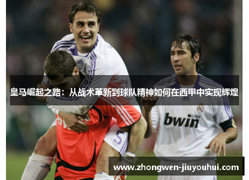 皇马崛起之路:从战术革新到球队精神如何在西甲中实现辉煌 皇马崛起之路:从战术革新到球队精神如何在西甲中实现辉煌