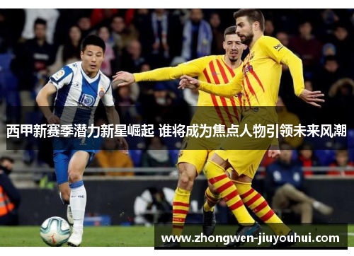 西甲新赛季潜力新星崛起 谁将成为焦点人物引领未来风潮 西甲新赛季潜力新星崛起 谁将成为焦点人物引领未来风潮
