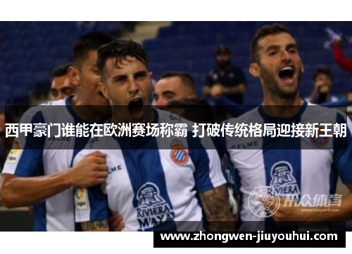 西甲豪门谁能在欧洲赛场称霸 打破传统格局迎接新王朝 西甲豪门谁能在欧洲赛场称霸 打破传统格局迎接新王朝